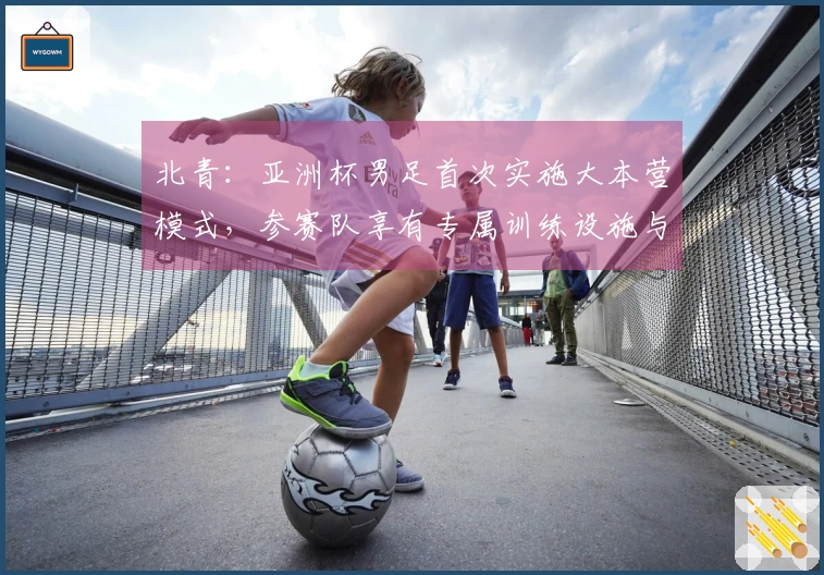 北青：亚洲杯男足首次实施大本营模式，参赛队享有专属训练设施与住宿