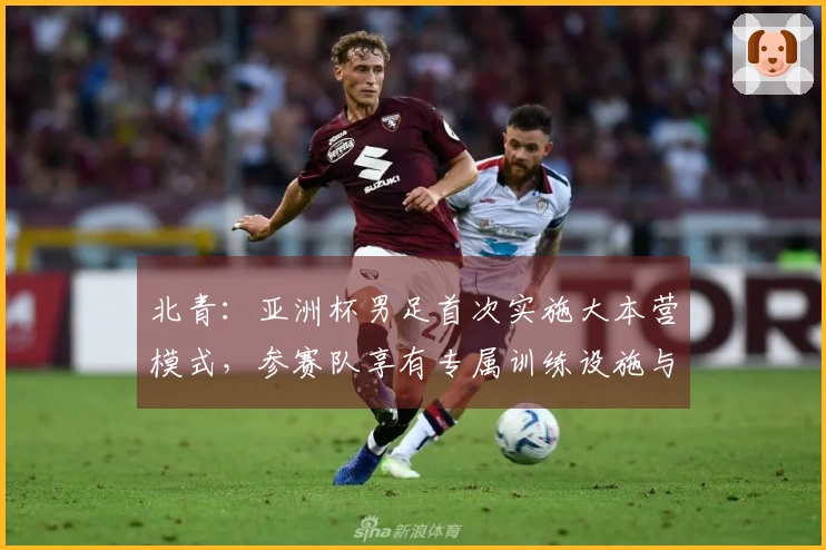 北青：亚洲杯男足首次实施大本营模式，参赛队享有专属训练设施与住宿