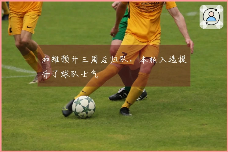 加维预计三周后归队，本轮入选提升了球队士气