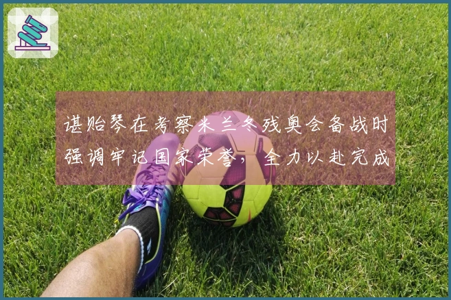 谌贻琴在考察米兰冬残奥会备战时强调牢记国家荣誉，全力以赴完成参赛目标