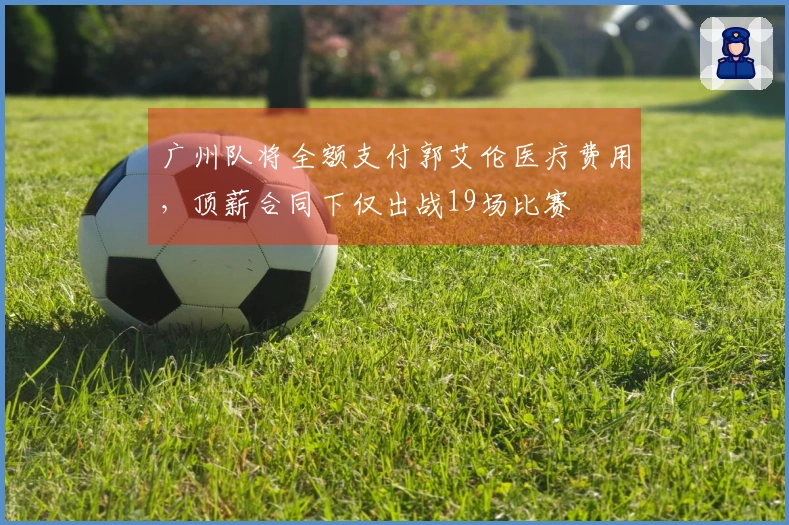 广州队将全额支付郭艾伦医疗费用，顶薪合同下仅出战19场比赛