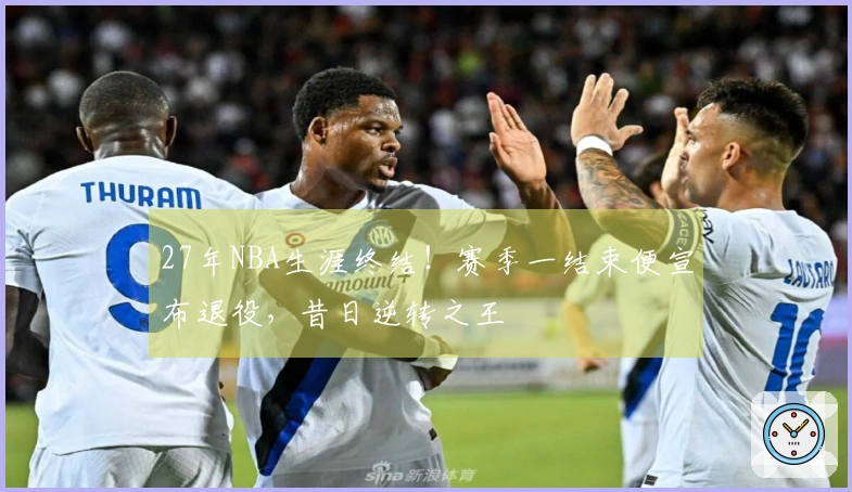 27年NBA生涯终结！赛季一结束便宣布退役，昔日逆转之王