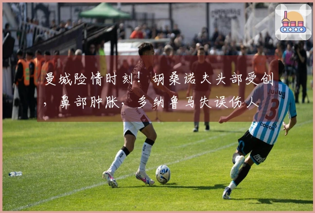 曼城险情时刻！胡桑诺夫头部受创，鼻部肿胀，多纳鲁马失误伤人