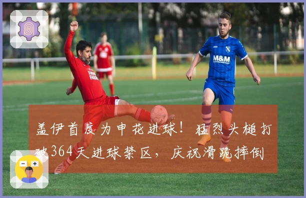 盖伊首度为申花进球！猛烈头槌打破364天进球禁区，庆祝滑跪摔倒