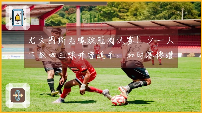 尤文图斯无缘欧冠淘汰赛！少一人下扳回三球并曾追平，加时赛惨遭逆转连丢两球