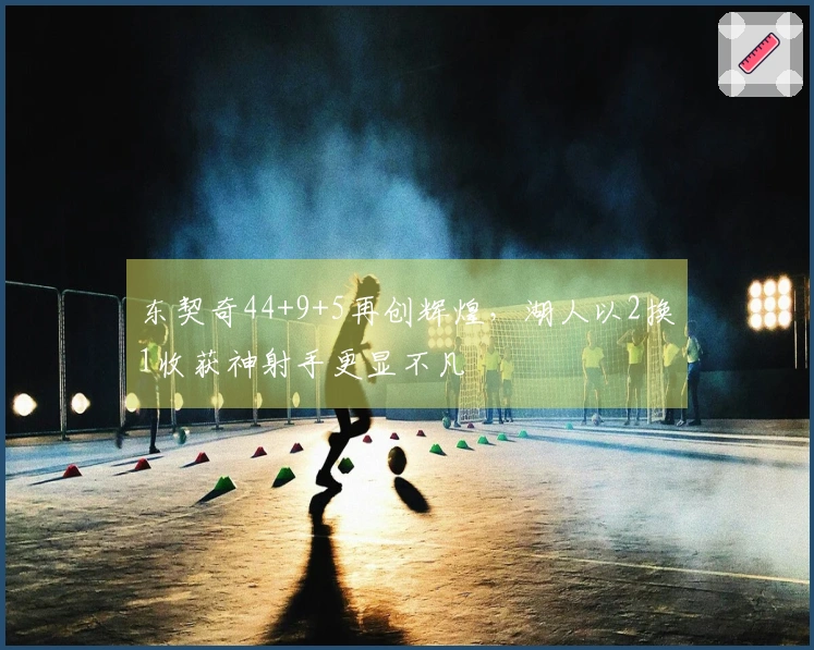 东契奇44+9+5再创辉煌，湖人以2换1收获神射手更显不凡