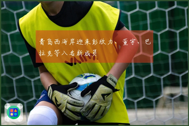 青岛西海岸迎来彭欣力、董宇、巴拉克等八名新成员