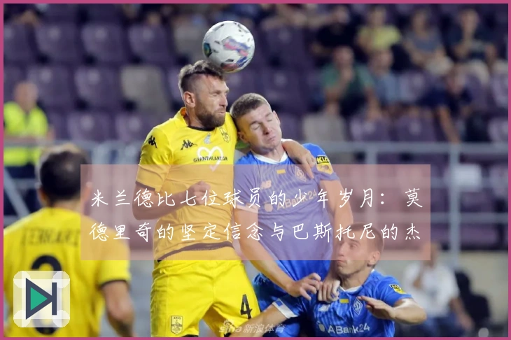 米兰德比七位球员的少年岁月：莫德里奇的坚定信念与巴斯托尼的杰出父亲